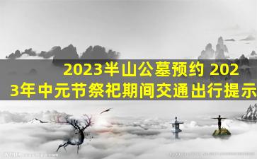 2023半山公墓预约 2023年中元节祭祀期间交通出行提示
